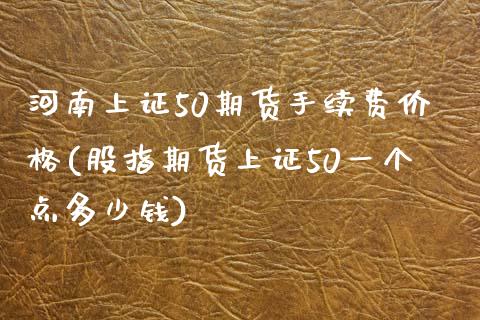 河南上证50期货手续费价格(股指期货上证50一个点多少钱)