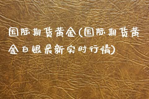 国际期货黄金(国际期货黄金白银最新实时行情)