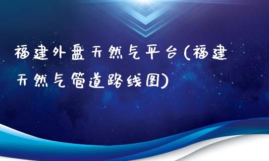 福建外盘天然气平台(福建天然气管道路线图)