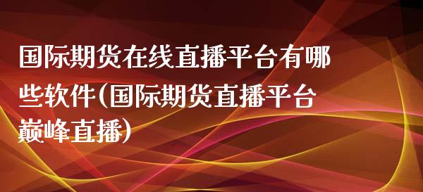 国际期货在线直播平台有哪些软件(国际期货直播平台巅峰直播)