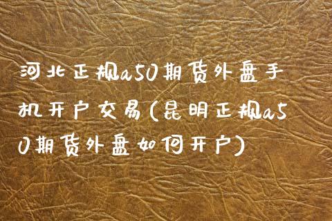 河北正规a50期货外盘手机开户交易(昆明正规a50期货外盘如何开户)