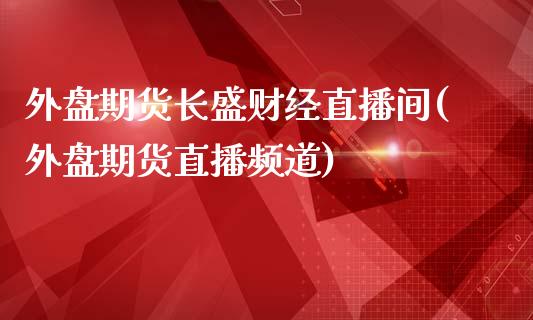 外盘期货长盛财经直播间(外盘期货直播频道)