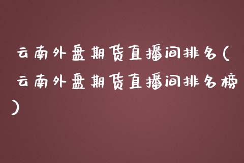 云南外盘期货直播间排名(云南外盘期货直播间排名榜)