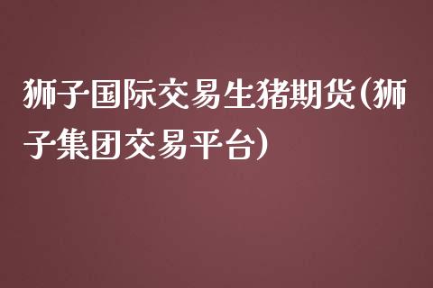 狮子国际交易生猪期货(狮子集团交易平台)