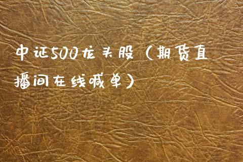 中证500龙头股（期货直播间在线喊单）