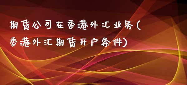 期货公司在香港外汇业务(香港外汇期货开户条件)