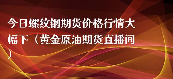 今日螺纹钢期货价格行情大幅下（黄金原油期货直播间）