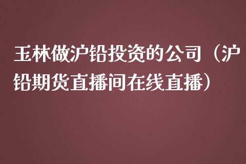 玉林做沪铅投资的公司（沪铅期货直播间在线直播）