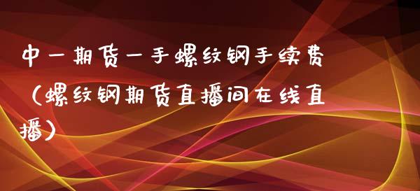 中一期货一手螺纹钢手续费（螺纹钢期货直播间在线直播）