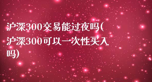 沪深300交易能过夜吗(沪深300可以一次性买入吗)