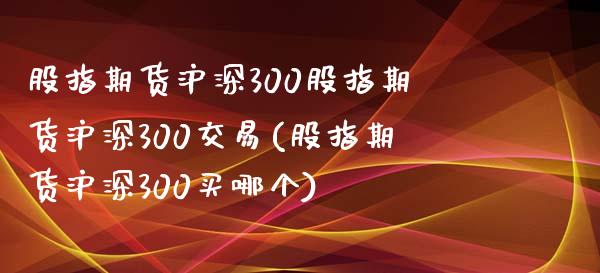 股指期货沪深300股指期货沪深300交易(股指期货沪深300买哪个)