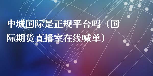 申城国际是正规平台吗（国际期货直播室在线喊单）