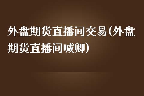 外盘期货直播间交易(外盘期货直播间喊卿)