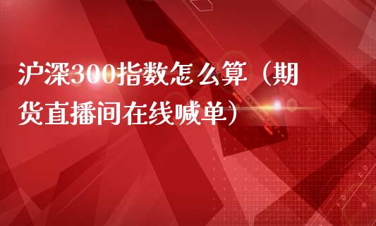 沪深300指数怎么算（期货直播间在线喊单）