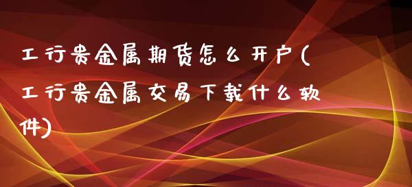 工行贵金属期货怎么开户(工行贵金属交易下载什么软件)