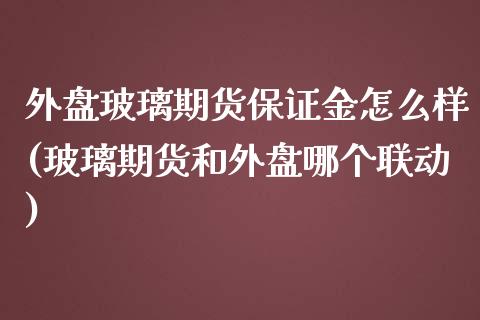 外盘玻璃期货保证金怎么样(玻璃期货和外盘哪个联动)