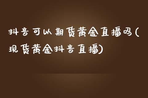 抖音可以期货黄金直播吗(现货黄金抖音直播)