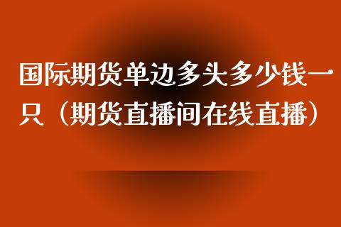 国际期货单边多头多少钱一只（期货直播间在线直播）