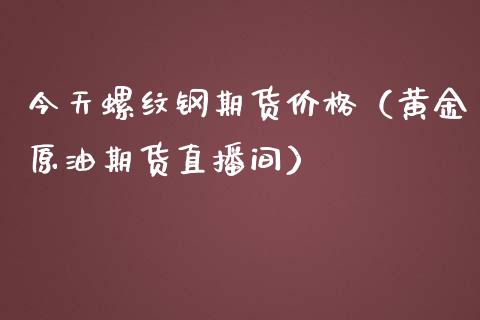 今天螺纹钢期货价格（黄金原油期货直播间）