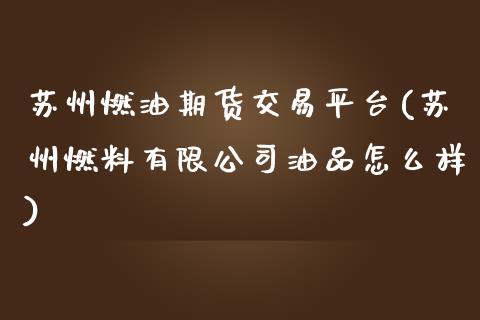 苏州燃油期货交易平台(苏州燃料有限公司油品怎么样)