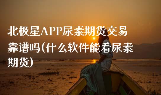 北极星APP尿素期货交易靠谱吗(什么软件能看尿素期货)