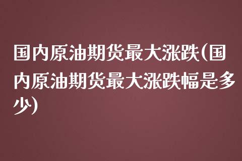 国内原油期货最大涨跌(国内原油期货最大涨跌幅是多少)