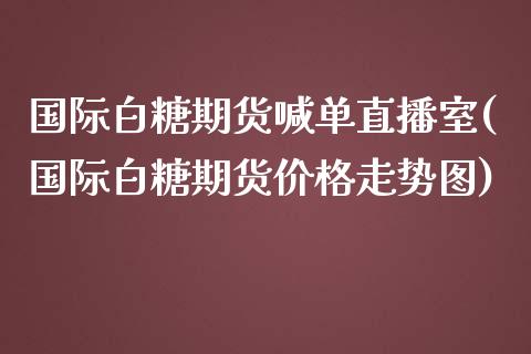 国际白糖期货喊单直播室(国际白糖期货价格走势图)