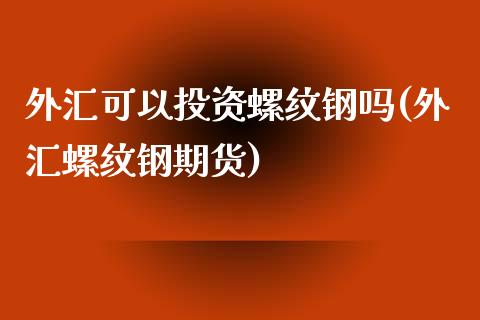 外汇可以投资螺纹钢吗(外汇螺纹钢期货)