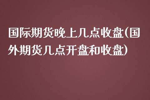 国际期货晚上几点收盘(国外期货几点开盘和收盘)