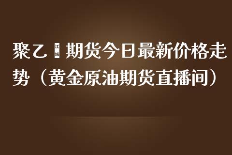 聚乙烯期货今日最新价格走势（黄金原油期货直播间）