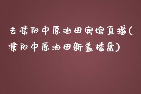 去濮阳中原油田宾馆直播(濮阳中原油田新盖楼盘)