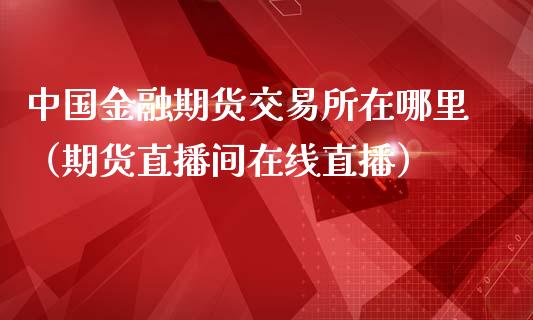 中国金融期货交易所在哪里（期货直播间在线直播）