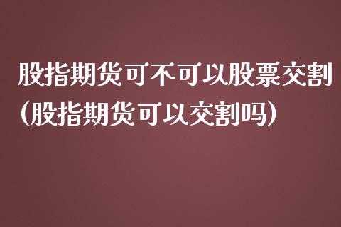 股指期货可不可以股票交割(股指期货可以交割吗)