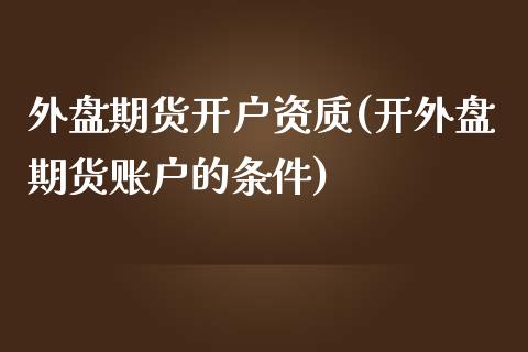 外盘期货开户资质(开外盘期货账户的条件)