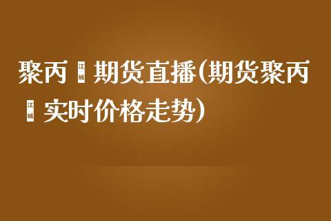 聚丙烯期货直播(期货聚丙烯实时价格走势)