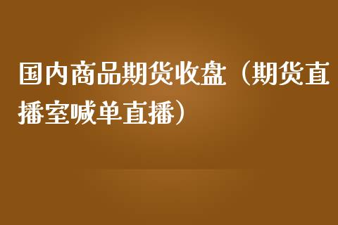 国内商品期货收盘（期货直播室喊单直播）