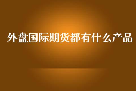 外盘国际期货都有什么产品