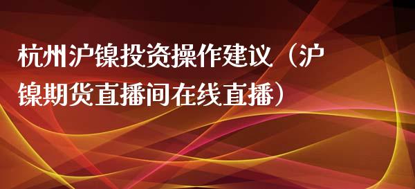 杭州沪镍投资操作建议（沪镍期货直播间在线直播）