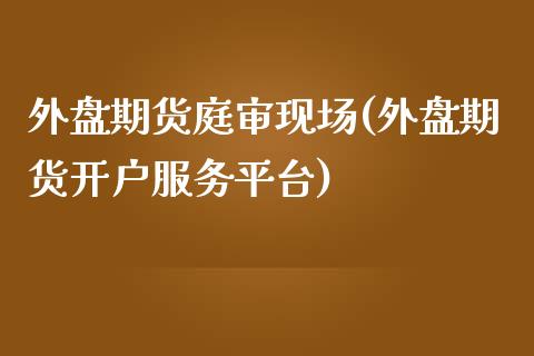 外盘期货庭审现场(外盘期货开户服务平台)