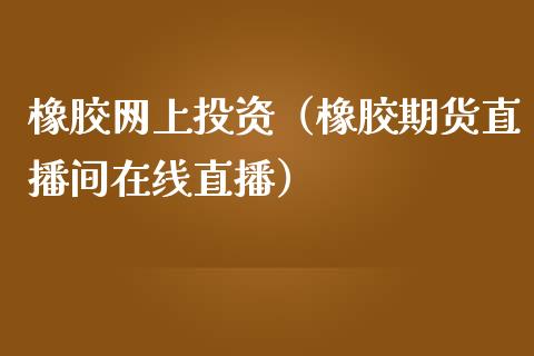 橡胶网上投资（橡胶期货直播间在线直播）