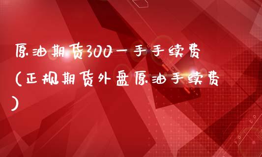 原油期货300一手手续费(正规期货外盘原油手续费)