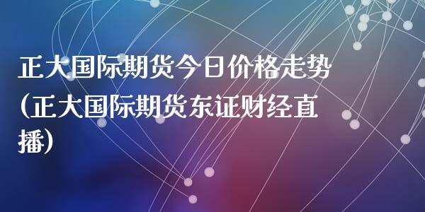 正大国际期货今日价格走势(正大国际期货东证财经直播)