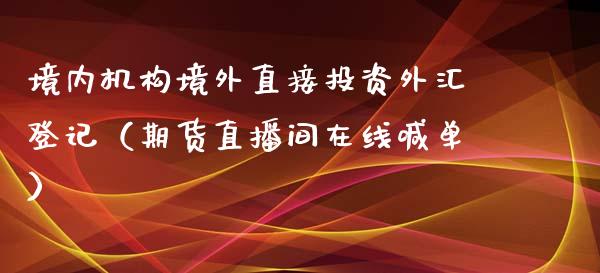 境内机构境外直接投资外汇登记（期货直播间在线喊单）