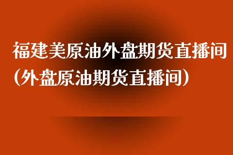 福建美原油外盘期货直播间(外盘原油期货直播间)