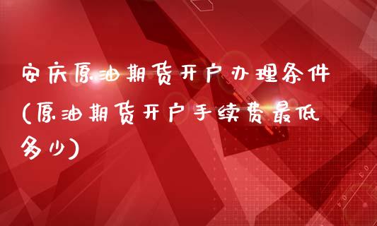 安庆原油期货开户办理条件(原油期货开户手续费最低多少)