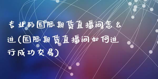 专业的国际期货直播间怎么进(国际期货直播间如何进行成功交易)