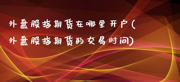 外盘股指期货在哪里开户(外盘股指期货的交易时间)