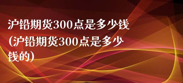 沪铅期货300点是多少钱(沪铅期货300点是多少钱的)