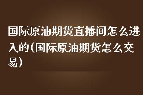 国际原油期货直播间怎么进入的(国际原油期货怎么交易)