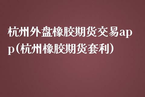 杭州外盘橡胶期货交易app(杭州橡胶期货套利)